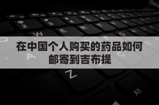 在中国个人购买的药品如何邮寄到吉布提(国内买药能寄到国外吗)