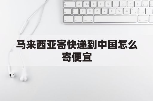 马来西亚寄快递到中国怎么寄便宜(马来西亚寄快递到中国怎么寄便宜一点)