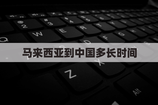 马来西亚到中国多长时间(马来西亚到中国怎么走)