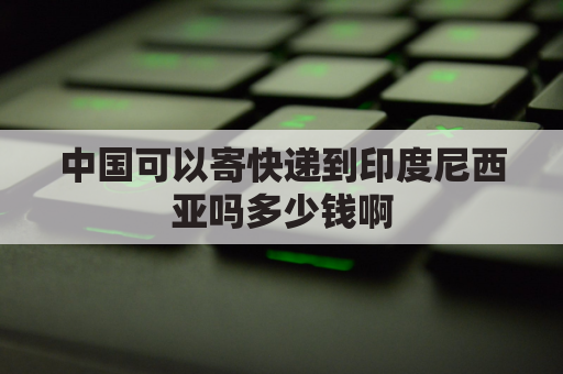 中国可以寄快递到印度尼西亚吗多少钱啊(中国可以寄快递到印度尼西亚吗多少钱啊现在)