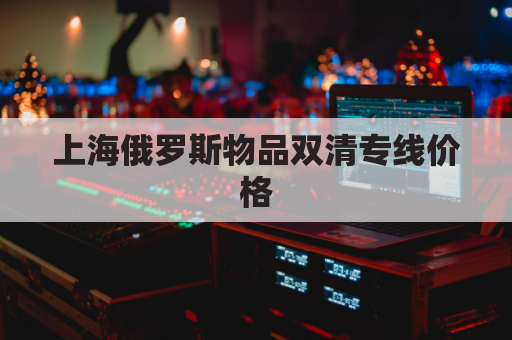 上海俄罗斯物品双清专线价格(俄罗斯双清包税渠道)