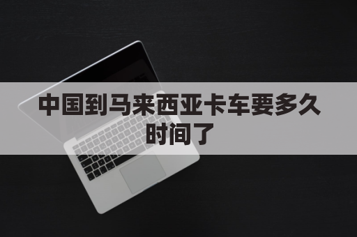 中国到马来西亚卡车要多久时间了(中国到马来西亚卡车要多久时间了呢)