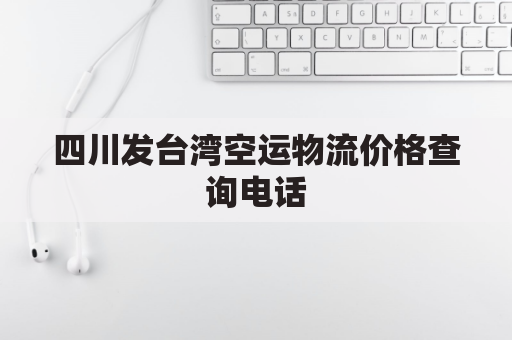 四川发台湾空运物流价格查询电话(四川发台湾空运物流价格查询电话号码)