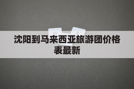 沈阳到马来西亚旅游团价格表最新(沈阳到马来西亚机票)