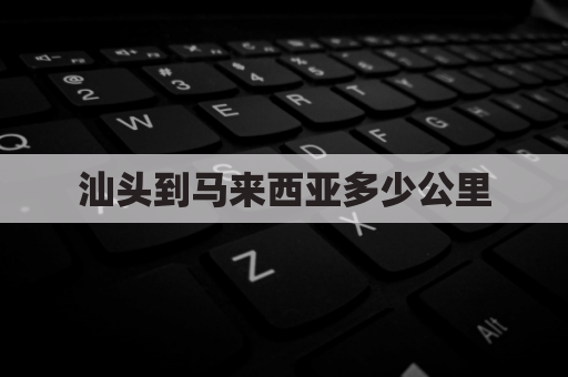 汕头到马来西亚多少公里(汕头到马来西亚机票多少钱)