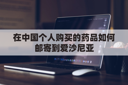 在中国个人购买的药品如何邮寄到爱沙尼亚(在中国个人购买的药品如何邮寄到爱沙尼亚国家)