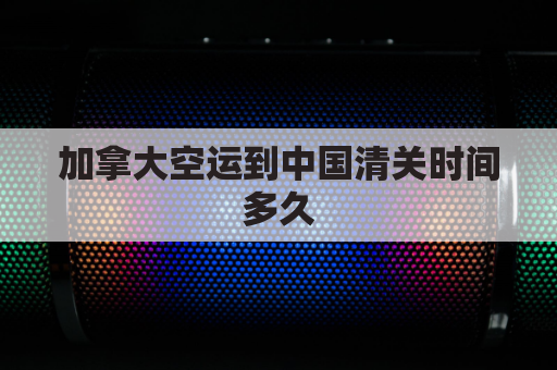 加拿大空运到中国清关时间多久(加拿大空运到中国清关时间多久能到)