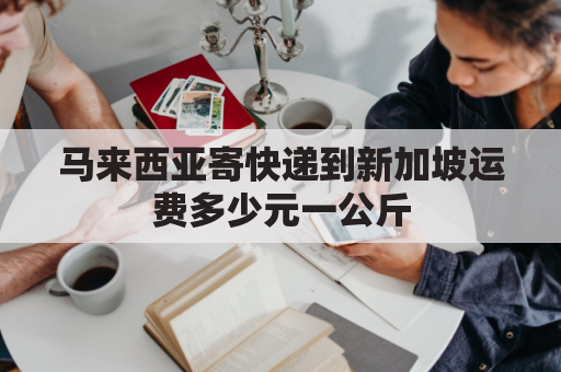 马来西亚寄快递到新加坡运费多少元一公斤(马来西亚发国内快递多少钱一斤)