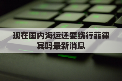 现在国内海运还要绕行菲律宾吗最新消息(现在国内海运还要绕行菲律宾吗最新消息新闻)