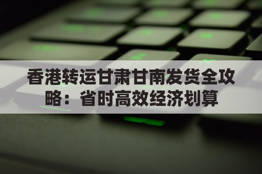 香港转运甘肃甘南发货全攻略：省时高效经济划算