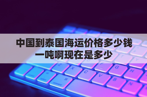 中国到泰国海运价格多少钱一吨啊现在是多少(泰国走海运到中国需要多久)