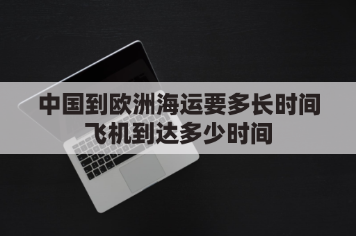 中国到欧洲海运要多长时间飞机到达多少时间(中国到欧洲海运距离)