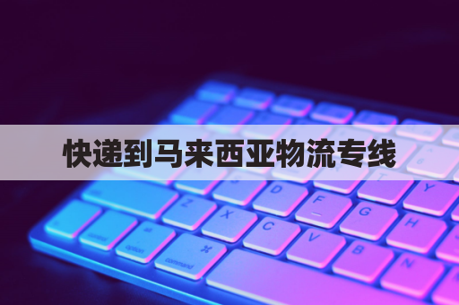 快递到马来西亚物流专线(快递到马来西亚物流专线价格)