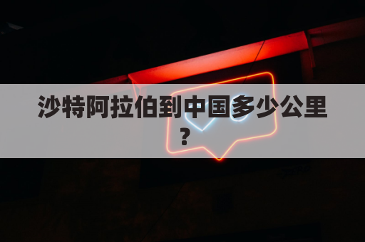 沙特阿拉伯到中国多少公里？(沙特阿拉伯到中国的航班信息)