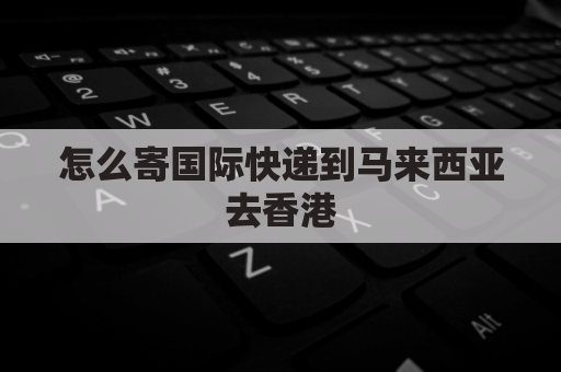 怎么寄国际快递到马来西亚去香港(寄东西到马来西亚怎么寄)