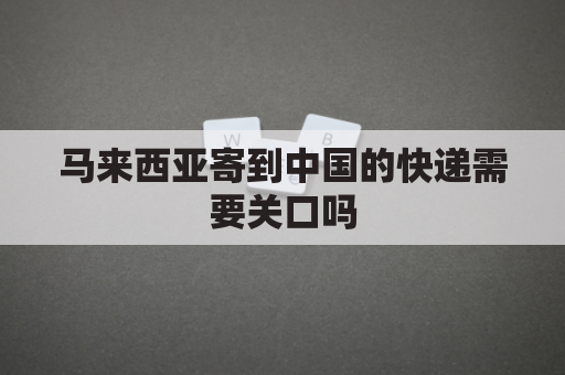 马来西亚寄到中国的快递需要关口吗(马来西亚发快递到中国需要多久)