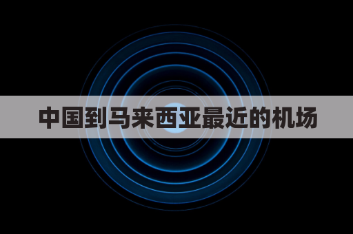 中国到马来西亚最近的机场(中国到马来西亚的飞机)