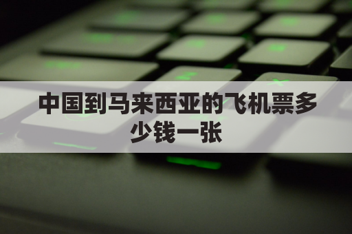 中国到马来西亚的飞机票多少钱一张(中国飞往马来西亚多少钱)