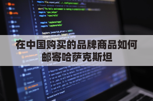 在中国购买的品牌商品如何邮寄哈萨克斯坦(往哈萨克斯坦邮东西用哪个快递)