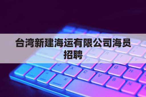 台湾新建海运有限公司海员招聘(台湾新建海运工资单)