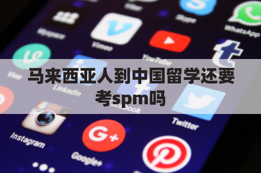 马来西亚人到中国留学还要考spm吗(马来西亚留学需要高考吗)