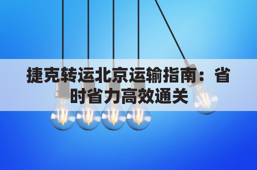 捷克转运北京运输指南：省时省力高效通关