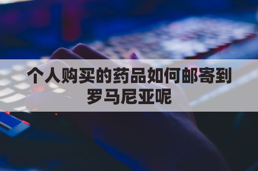 个人购买的药品如何邮寄到罗马尼亚呢(个人购买的药品如何邮寄到罗马尼亚呢英文)