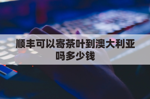 顺丰可以寄茶叶到澳大利亚吗多少钱(寄大量茶叶到澳大利亚可以吗)