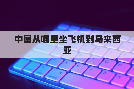 中国从哪里坐飞机到马来西亚(从中国怎么去马来西亚)