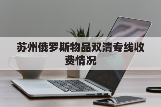 苏州俄罗斯物品双清专线收费情况(俄罗斯双清包税)