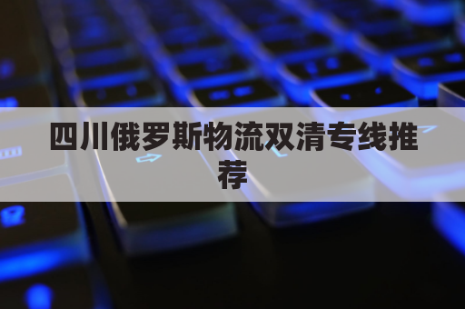 四川俄罗斯物流双清专线推荐(双十一俄罗斯物流瘫痪)