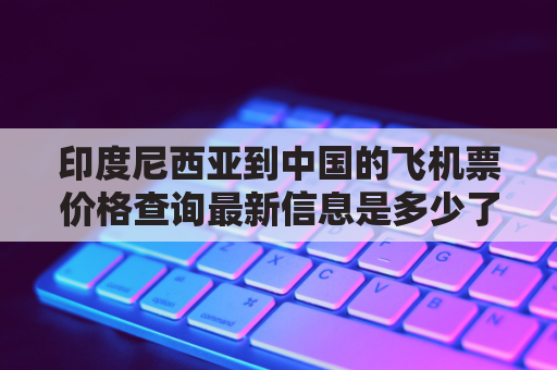 印度尼西亚到中国的飞机票价格查询最新信息是多少了吗最新(印度尼西亚飞中国的航班)