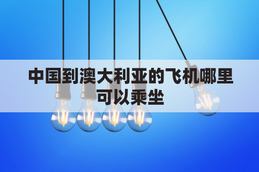 中国到澳大利亚的飞机哪里可以乘坐(中国至澳大利亚飞机需乘几个小时)