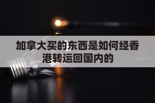 加拿大买的东西是如何经香港转运回国内的(从加拿大寄东西到中国关税怎么算)