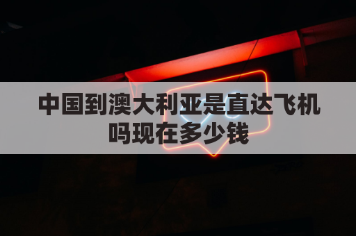 中国到澳大利亚是直达飞机吗现在多少钱(中国到澳大利亚要飞几个小时)