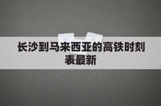 长沙到马来西亚的高铁时刻表最新(长沙至马来西亚)