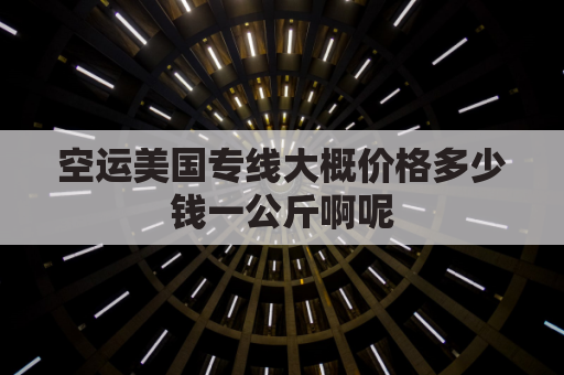 空运美国专线大概价格多少钱一公斤啊呢(美国专线海运)