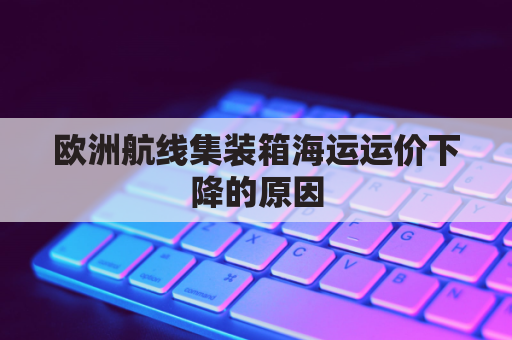 欧洲航线集装箱海运运价下降的原因(集装箱船到欧洲多长时间)