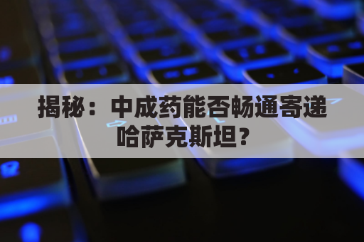 揭秘：中成药能否畅通寄递哈萨克斯坦？