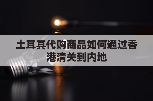 土耳其代购商品如何通过香港清关到内地(土耳其代购商品如何通过香港清关到内地海关)