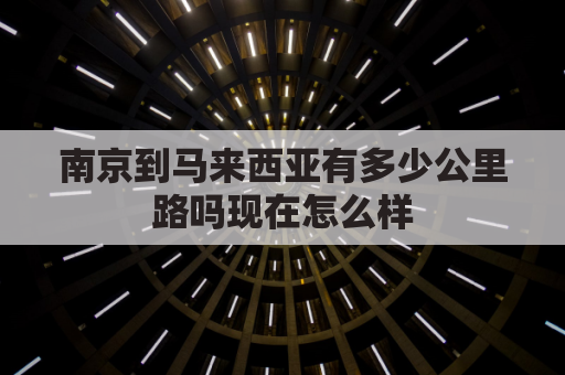 南京到马来西亚有多少公里路吗现在怎么样(南京到马来西亚的飞机票大概多少钱)