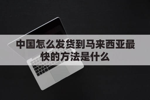 中国怎么发货到马来西亚最快的方法是什么(从中国寄东西到马来西亚寄什么快递最快)