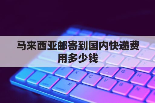 马来西亚邮寄到国内快递费用多少钱(马来西亚邮寄快递到中国费用)