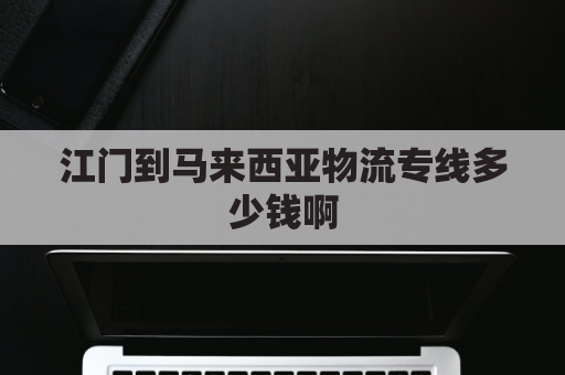 江门到马来西亚物流专线多少钱啊(江门到马来西亚物流专线多少钱啊多少公里)