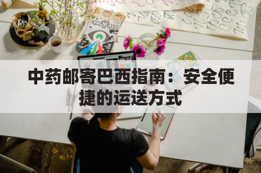 中药邮寄巴西指南：安全便捷的运送方式