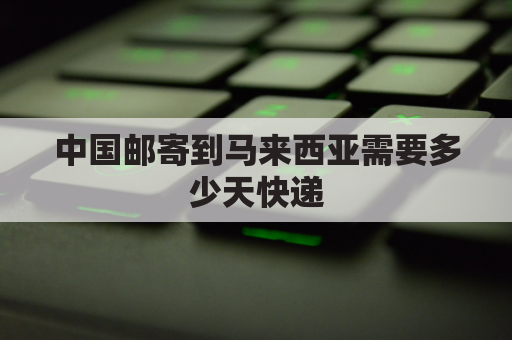 中国邮寄到马来西亚需要多少天快递(中国快递邮到马来西亚的运费多少钱)