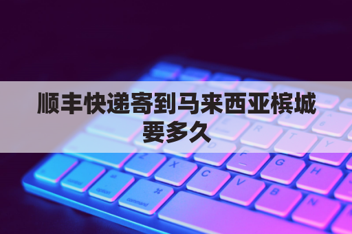 顺丰快递寄到马来西亚槟城要多久(顺丰寄到马来西亚需要多长时间)