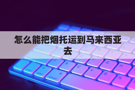 怎么能把烟托运到马来西亚去(寄烟到国外最佳运输渠道)