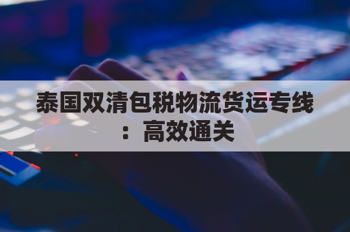 泰国双清包税物流货运专线：高效通关，一站式服务