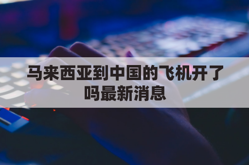 马来西亚到中国的飞机开了吗最新消息(马来西亚到中国飞机多长时间)